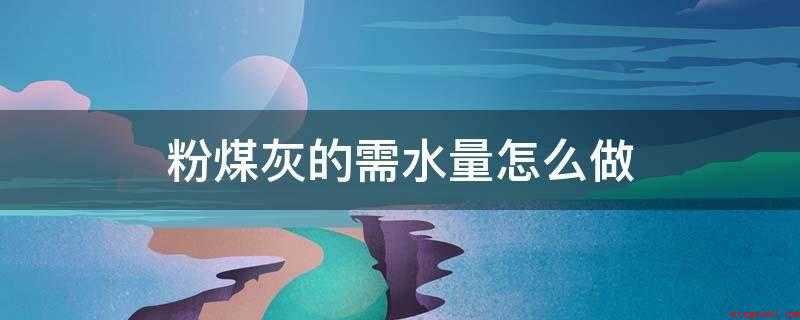 粉煤灰的需水量怎么做(粉煤灰需水量比试验方法)