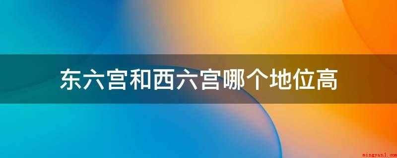 东六宫和西六宫哪个地位高（东西六宫按照传统理念,这是以东为上的理念;景仁宫比延禧宫地位）