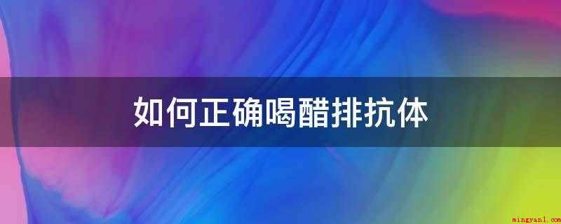 如何正确喝醋排抗体(喝陈醋是不可能去除抗体)