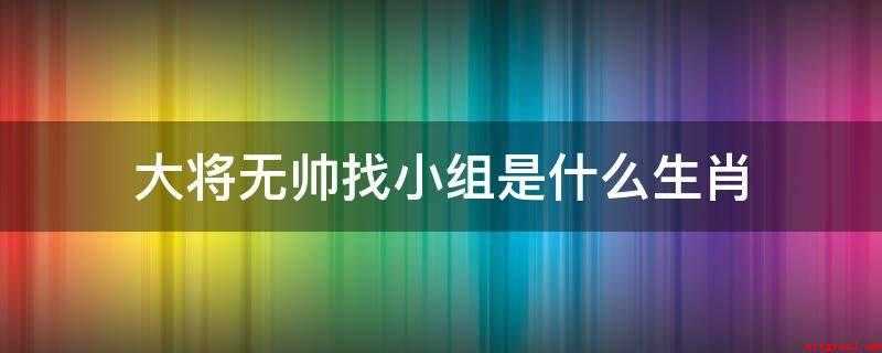 大将无帅找小组是什么生肖(属猪人会耐心听别人倾诉苦衷,拔刀相助)