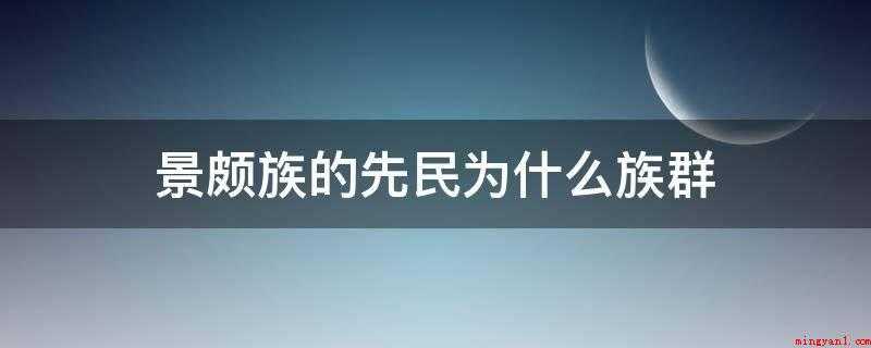 景颇族的先民为什么族群(历史传说和汉文史籍记载,景颇族来源于古代的羌族群)