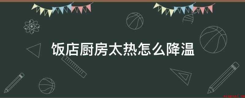 饭店厨房太热怎么降温(厨房散热风扇的使用方法)