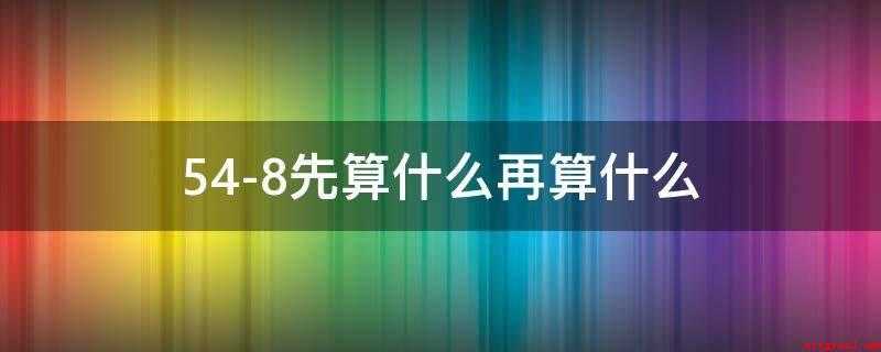 54-8先算什么再算什么(两位数加减法优化算法有哪些)