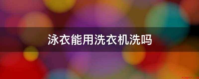 泳衣能用洗衣机洗吗（最多见的泳衣面料分成下列三种）