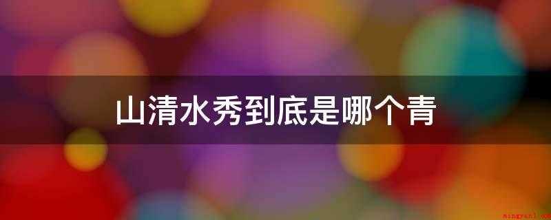 山清水秀到底是哪个青(青山绿水中使用无三点水的绿色)