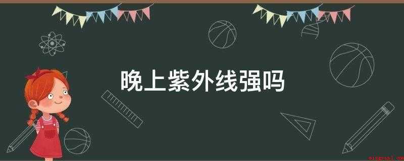 晚上紫外线强吗(没有白天强。晚上也是有紫外线的,晚上依然有残余的)