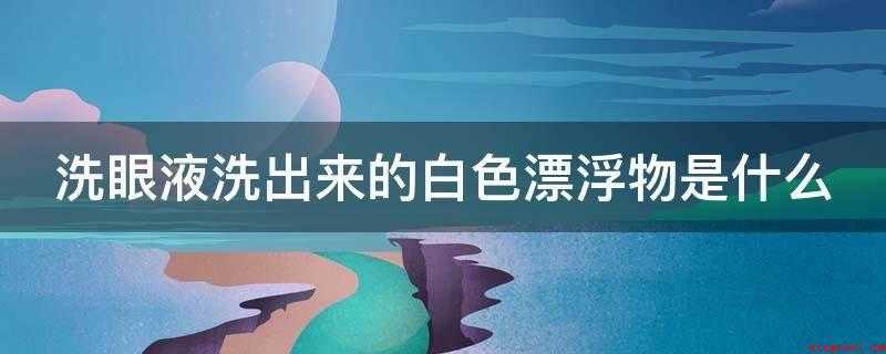 洗眼液洗出来的白色漂浮物是什么(洗眼液洗出来的白色絮状物就是眼蛋白)