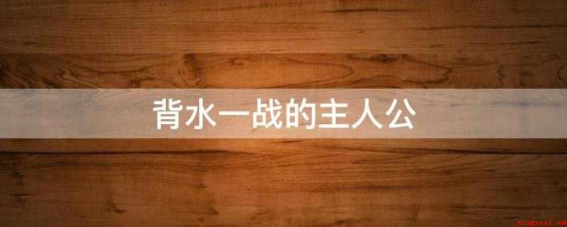 背水一战的主人公(背水一战的主人翁是韩信)