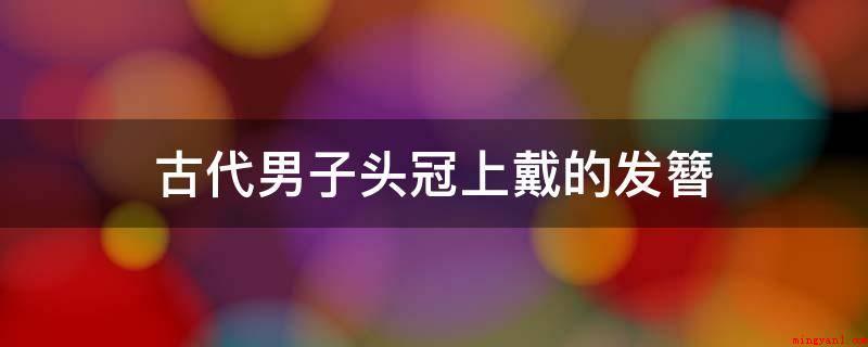 古代男子头冠上戴的发簪(中国汉人有传统的用簪来固发、美发之俗,其发簪种类繁多,历史悠)