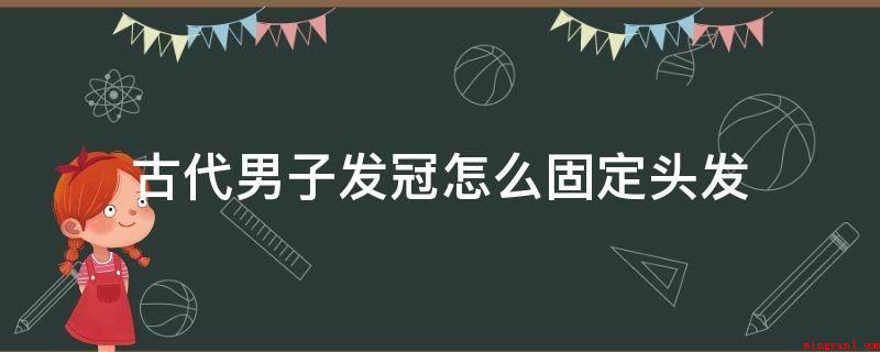 古代男子发冠怎么固定头发(古代男子发冠固定头发是跟女子一样用发簪的)