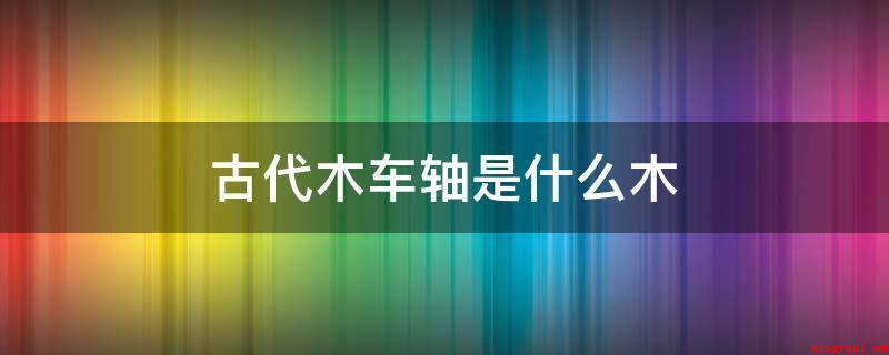古代木车轴是什么木（古代制作车轴的棘木有哪些?）