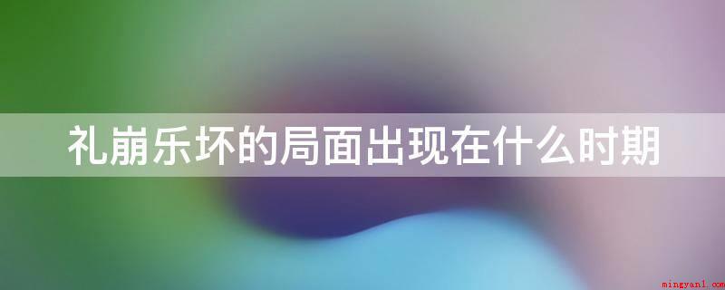 礼崩乐坏的局面出现在什么时期(礼崩乐坏是对东周时期典章制度逐渐被废弃的一种形象描述)
