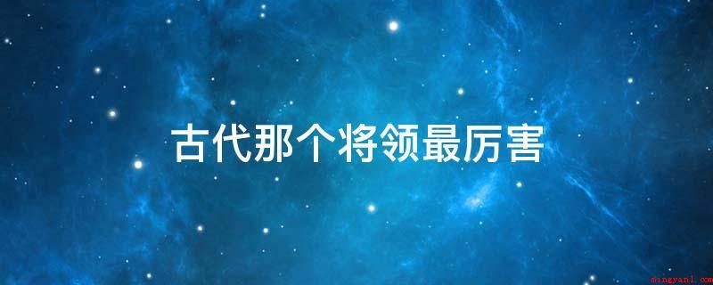 古代那个将领最厉害(古代厉害的将领有:兵圣、百世兵家之师、东方兵学的鼻祖)
