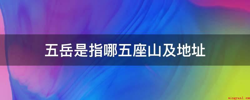 五岳是指哪五座山及地址(东岳泰山之雄,西岳华山之险,华山如立,嵩山如卧,南岳独如飞)