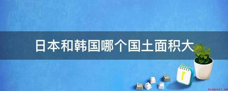 日本和韩国哪个国土面积大(日本大,韩国约10万平方公里)