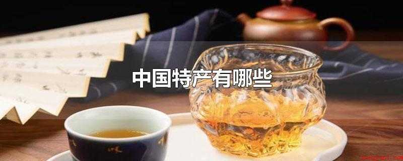 中国特产有哪些（中国著名特产有什么?中国特产）