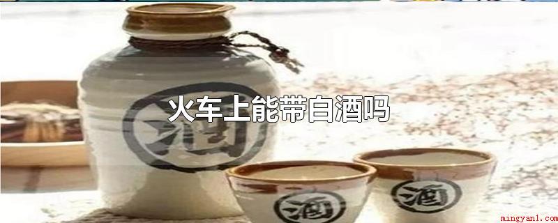火车上能带白酒吗(火车上能带白酒吗封存完好的瓶装)
