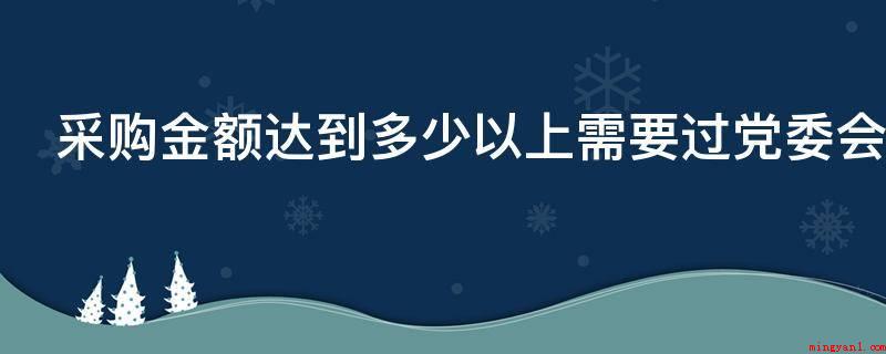 采购金额达到多少以上需要过党委会审批（不同地区采购审批金额不同）