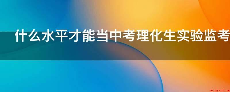 什么水平才能当中考理化生实验监考老师（教师资格证考试经验分享）