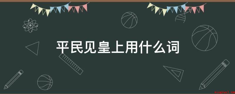 平民见皇上用什么词(平民见皇上用草民,叩一般是小辈去拜会老人的,或是奴婢参见上位)