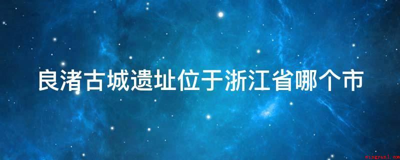 良渚古城遗址位于浙江省哪个市(杭州良渚古城遗址是什么?)