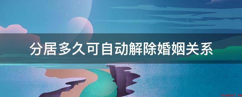分居多久可自动解除婚姻关系(分居多久也不可以自动解除婚姻关系)