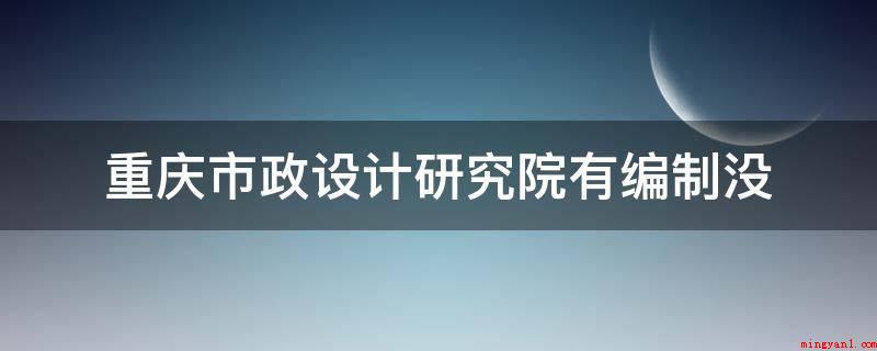 重庆市政设计研究院有编制没（重庆市政设计研究院有编制）