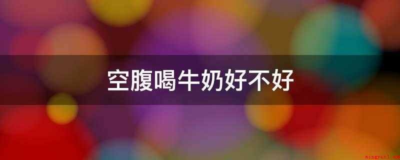 空腹喝牛奶好不好(空腹喝纯牛奶好不好,要看具体的情况)