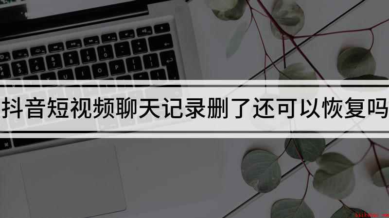 抖音短视频聊天记录删了还可以恢复吗(抖音聊天记录删除以后是不可以恢复的)