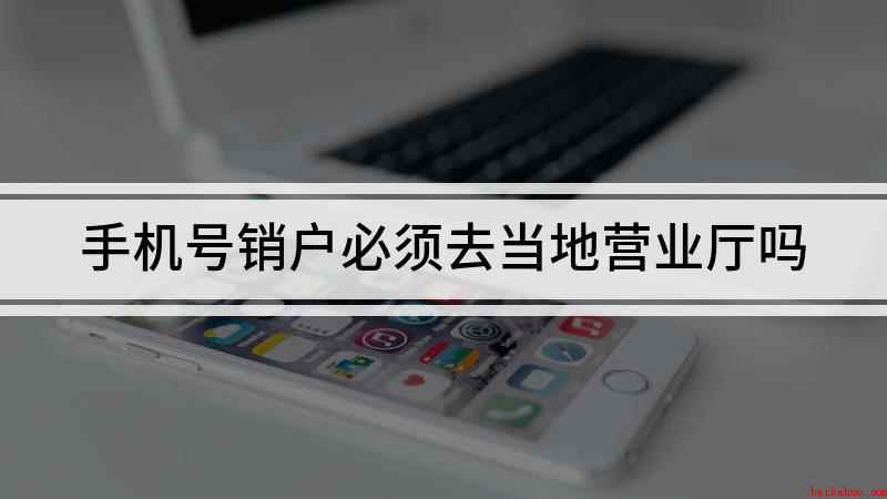 手机号销户必须去当地营业厅吗(注销手机号必须去当地营业厅吗)