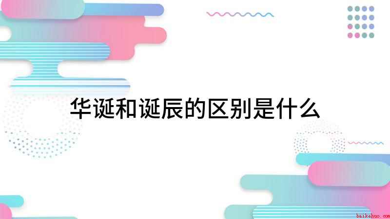 华诞和诞辰的区别是什么(华诞和诞辰有什么区别)