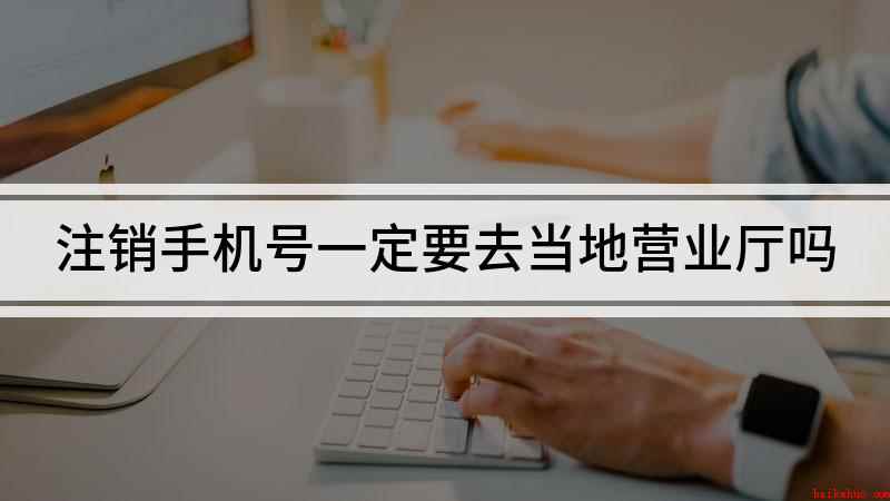 注销手机号一定要去当地营业厅吗(注销手机号必须去当地营业厅吗)