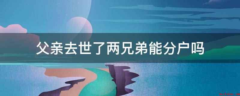 父亲去世了两兄弟能分户吗(父亲去世了,两兄弟能分户,但需要满足分户条件)