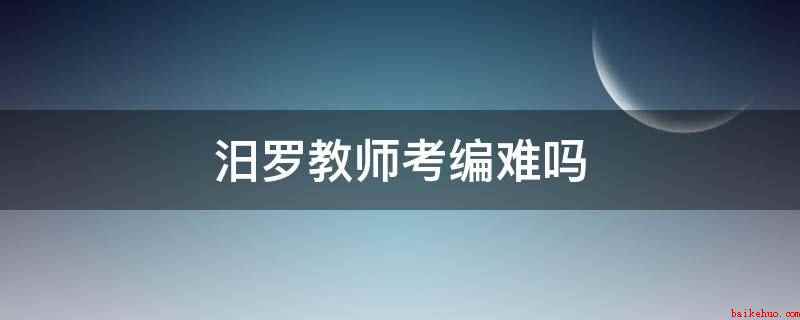 汨罗教师考编难吗(汨罗教师考编难,考教师编制)