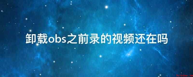 卸载obs之前录的视频还在吗(卸载obs,之前录的视频就不在了)