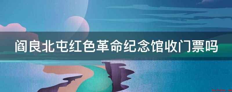 阎良北屯红色革命纪念馆收门票吗(阎良北屯红色革命纪念馆不收门票)