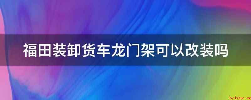 福田装卸货车龙门架可以改装吗（福田装卸货车龙门架不可以改装）