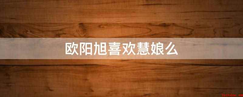 欧阳旭喜欢慧娘么(欧阳旭不喜欢慧娘)