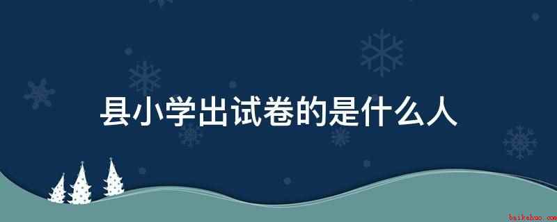县小学出试卷的是什么人(县小学毕业考试是由区县级教育主管部门统一组织)