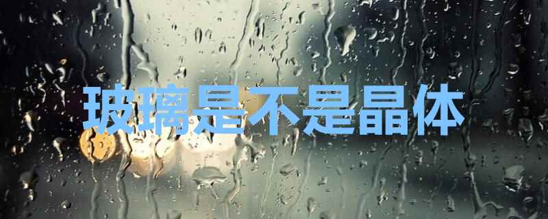 玻璃是不是晶体(玻璃破碎后呈贝壳状无序解理)