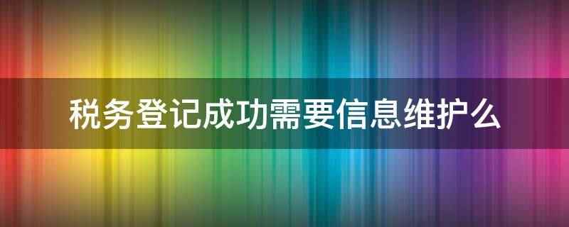 税务登记成功需要信息维护么(税务登记成功需要信息维护)