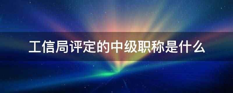 工信局评定的中级职称是什么(工信局评定中级职称是国家人事职称部门授予的一种技术等级认证)