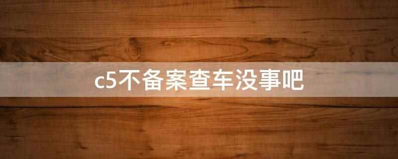 c5不备案查车没事吧（c5不备案查车没事,但建议及时备案）