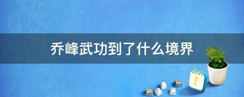 乔峰武功到了什么境界(乔峰武功相当于阳顶天、任我行、三渡、空见这样的超一流水平)