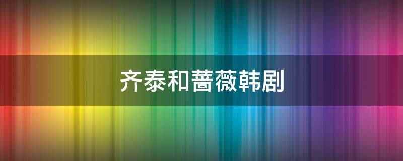 齐泰和蔷薇韩剧(齐泰和蔷薇是韩剧不要恋爱要结婚里的角色)