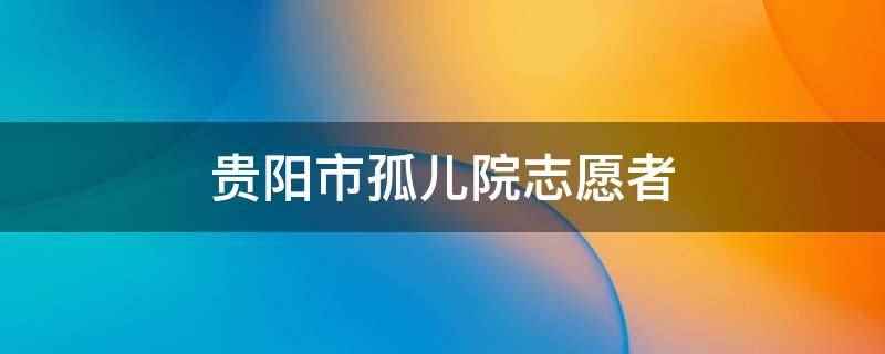 贵阳市孤儿院志愿者(志愿参加孤儿院爱心相关活动)