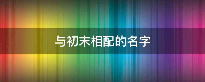 与初末相配的名字（长安新柳诗句:用作人名有纯洁、优雅之义）