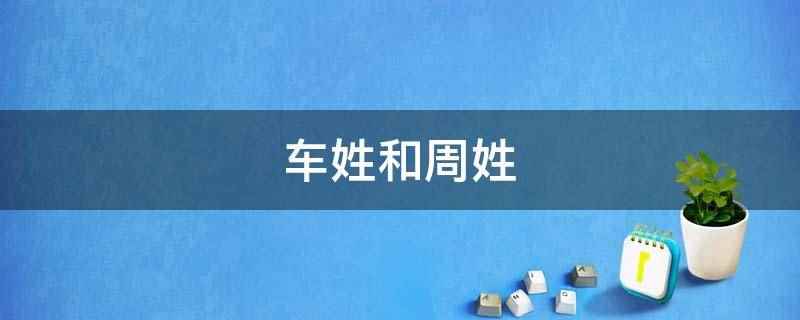 车姓和周姓(车姓是当今中国姓氏排行)