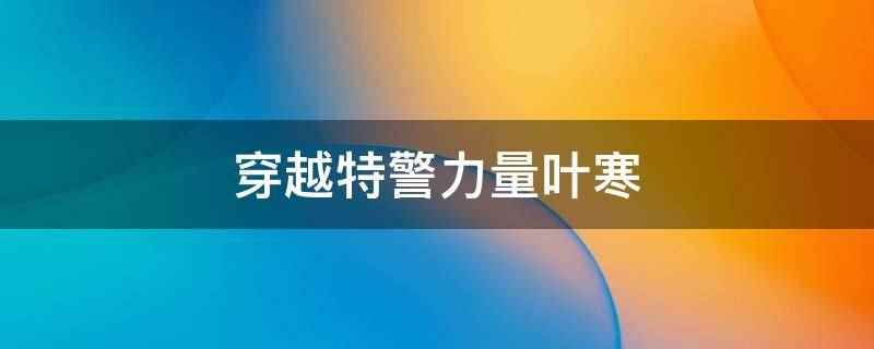 穿越特警力量叶寒(穿越特警力量叶寒指的是小说《特种兵:每天签到一个无敌技能》)