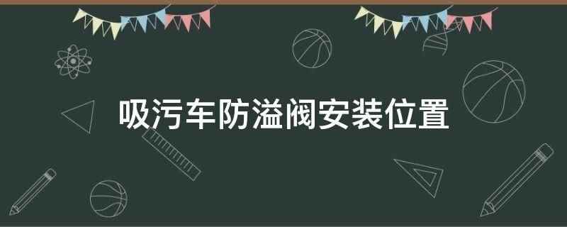 吸污车防溢阀安装位置(吸污车防溢阀安装位置在吸污罐的顶部)